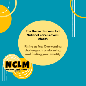 The theme this year for: National Care Leavers’ Month Rising as Me: Overcoming challenges, transforming, and finding your identity